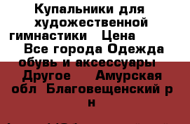 Купальники для  художественной гимнастики › Цена ­ 8 500 - Все города Одежда, обувь и аксессуары » Другое   . Амурская обл.,Благовещенский р-н